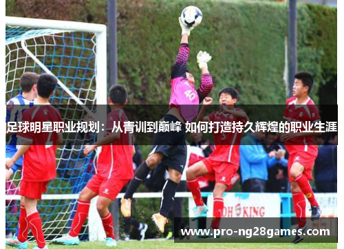 足球明星职业规划:从青训到巅峰 如何打造持久辉煌的职业生涯