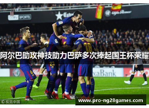 阿尔巴助攻神技助力巴萨多次捧起国王杯荣耀 阿尔巴助攻神技助力巴萨多次捧起国王杯荣耀