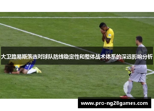 大卫路易斯落选对球队防线稳定性和整体战术体系的深远影响分析