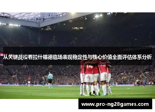 从关键战役看拉什福德临场表现稳定性与核心价值全面评估体系分析