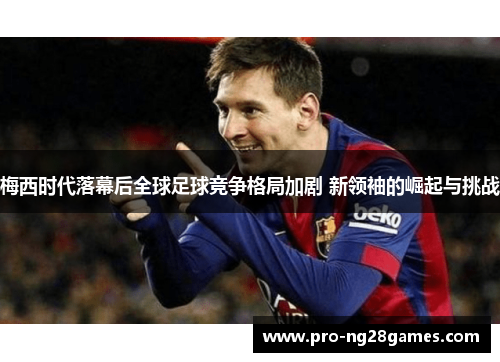 梅西时代落幕后全球足球竞争格局加剧 新领袖的崛起与挑战 梅西时代落幕后全球足球竞争格局加剧 新领袖的崛起与挑战