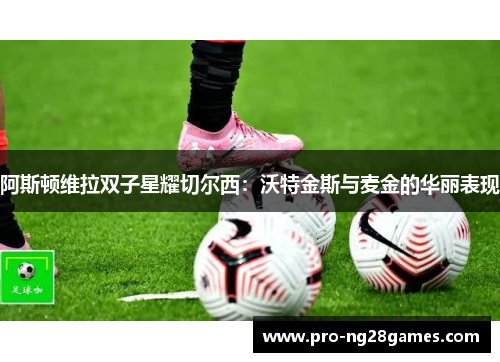 阿斯顿维拉双子星耀切尔西：沃特金斯与麦金的华丽表现