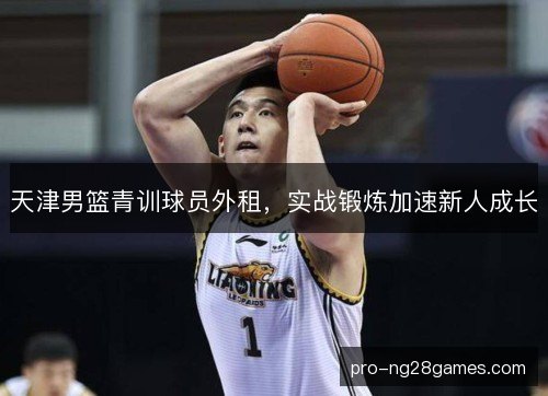 天津男篮青训球员外租,实战锻炼加速新人成长 天津男篮青训球员外租,实战锻炼加速新人成长